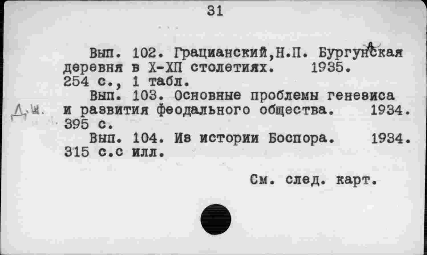 ﻿31
Вып. 102. Грацианский,Н.П. Бургуг&кая деревня в Х-ХП столетиях. 1935. 254 с., 1 табл.
Вып. 103. Основные проблемы генезиса и развития феодального общества.	1934
395 с.
Вып. 104. Из истории Боспора.	1934
315 с.с илл.
См. след. карт.